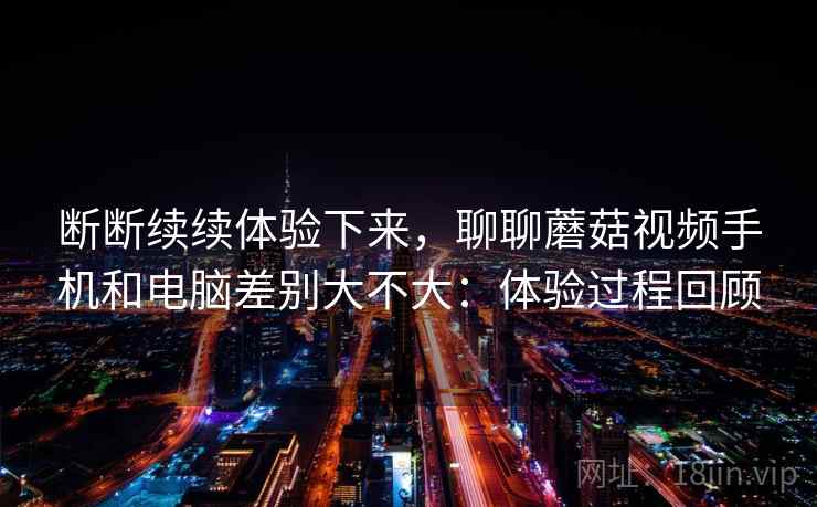 断断续续体验下来，聊聊蘑菇视频手机和电脑差别大不大：体验过程回顾