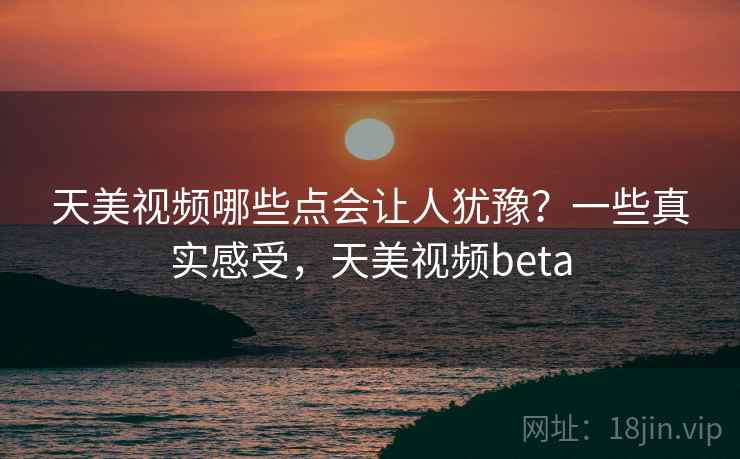 天美视频哪些点会让人犹豫？一些真实感受，天美视频beta