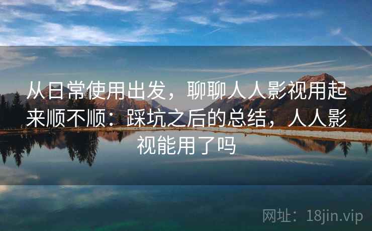 从日常使用出发，聊聊人人影视用起来顺不顺：踩坑之后的总结，人人影视能用了吗