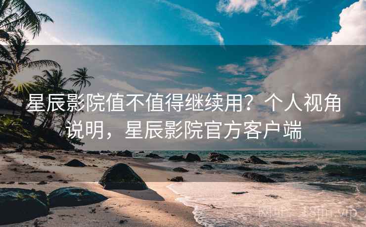 星辰影院值不值得继续用？个人视角说明，星辰影院官方客户端