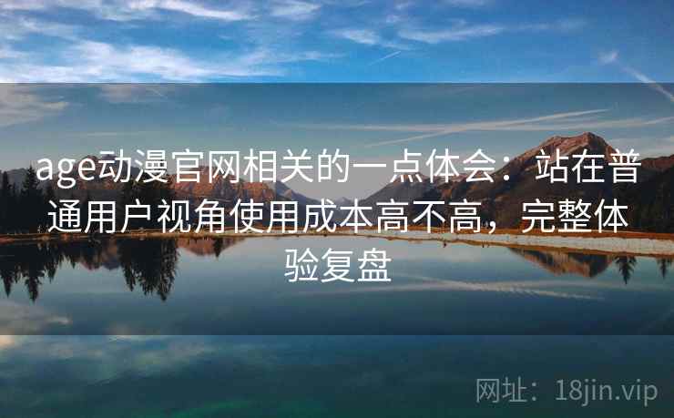 age动漫官网相关的一点体会：站在普通用户视角使用成本高不高，完整体验复盘