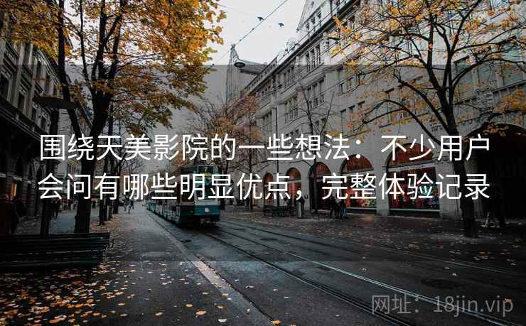 围绕天美影院的一些想法：不少用户会问有哪些明显优点，完整体验记录