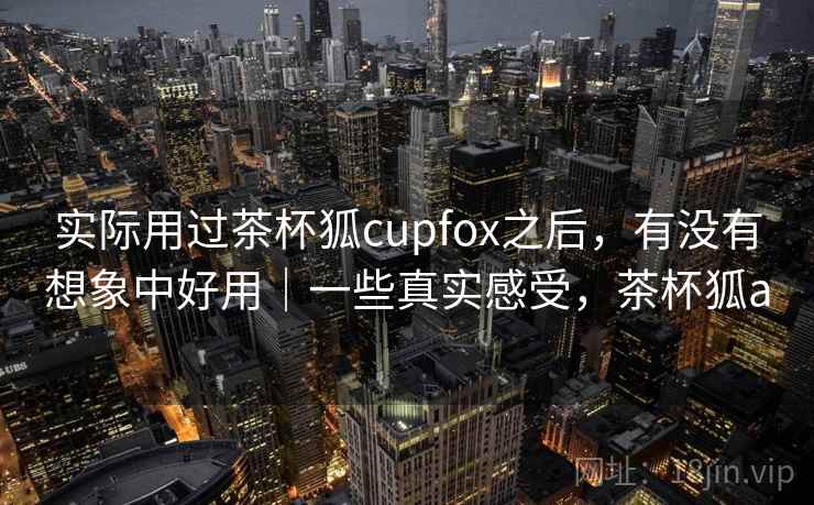 实际用过茶杯狐cupfox之后，有没有想象中好用｜一些真实感受，茶杯狐a