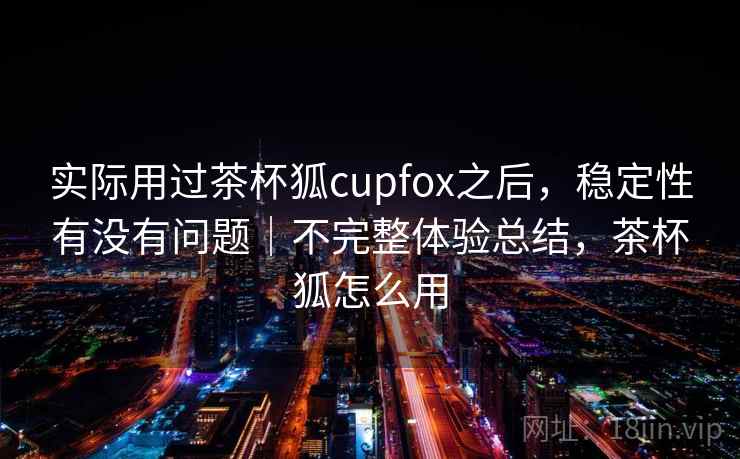 实际用过茶杯狐cupfox之后，稳定性有没有问题｜不完整体验总结，茶杯狐怎么用