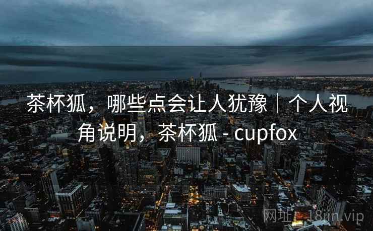 茶杯狐，哪些点会让人犹豫｜个人视角说明，茶杯狐 - cupfox