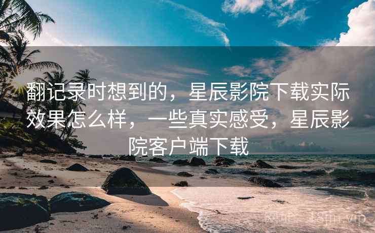 翻记录时想到的，星辰影院下载实际效果怎么样，一些真实感受，星辰影院客户端下载