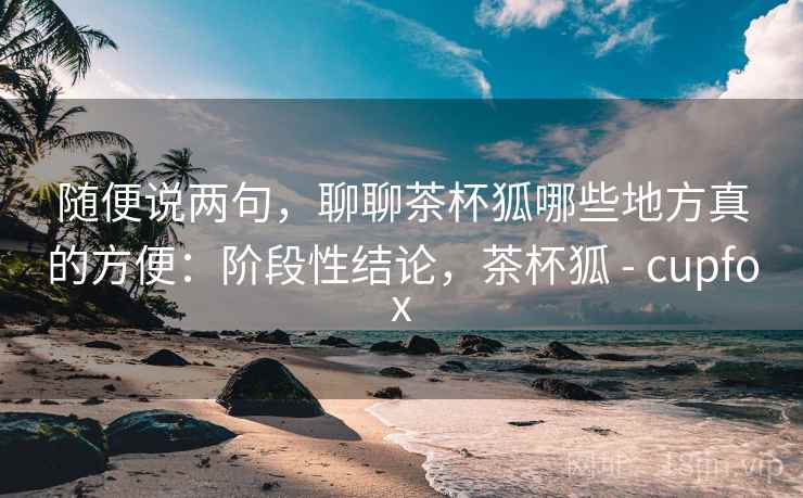 随便说两句，聊聊茶杯狐哪些地方真的方便：阶段性结论，茶杯狐 - cupfox