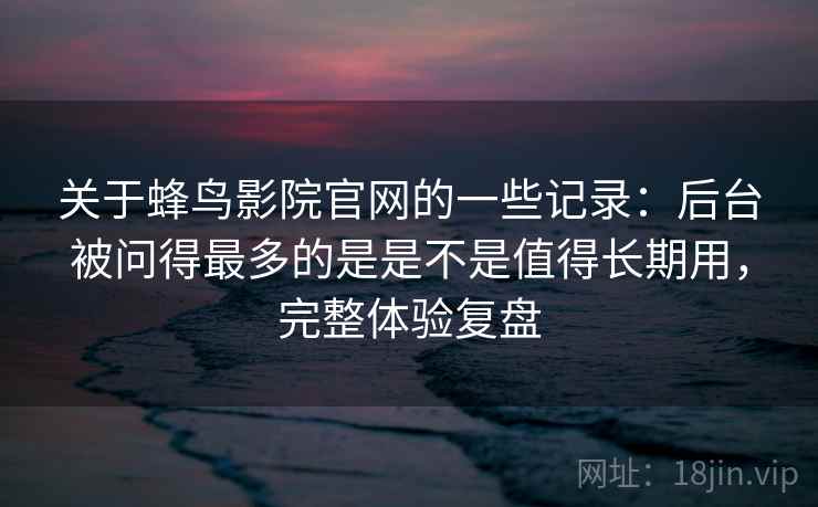 关于蜂鸟影院官网的一些记录：后台被问得最多的是是不是值得长期用，完整体验复盘