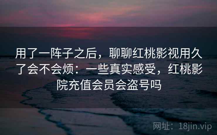 用了一阵子之后，聊聊红桃影视用久了会不会烦：一些真实感受，红桃影院充值会员会盗号吗