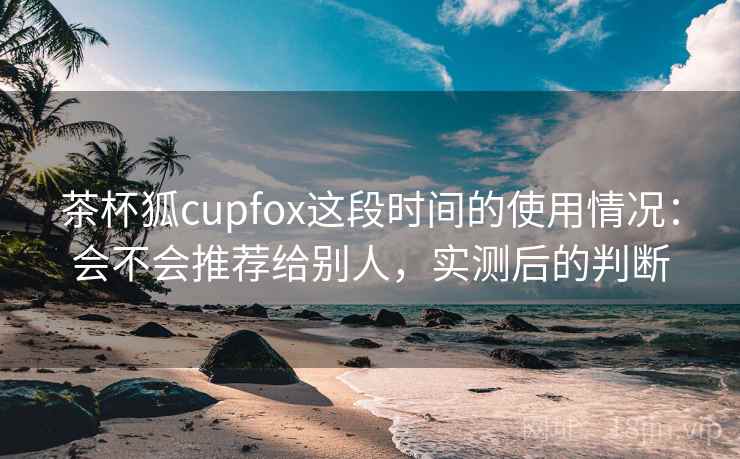 茶杯狐cupfox这段时间的使用情况：会不会推荐给别人，实测后的判断