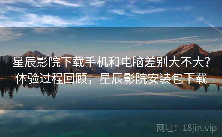 星辰影院下载手机和电脑差别大不大？体验过程回顾，星辰影院安装包下载