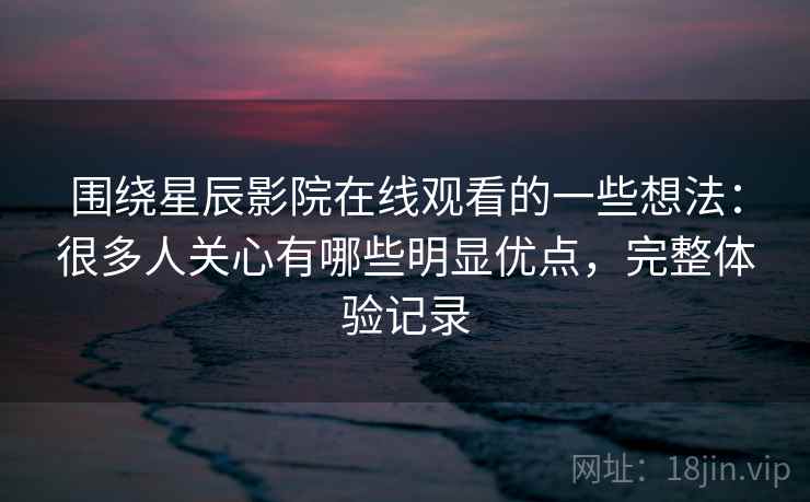 围绕星辰影院在线观看的一些想法：很多人关心有哪些明显优点，完整体验记录