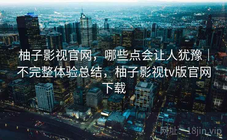 柚子影视官网,哪些点会让人犹豫|不完整体验总结,柚子影视tv版官网下载 柚子影视官网,哪些点会让人犹豫|不完整体验总结,柚子影视tv版官网下载