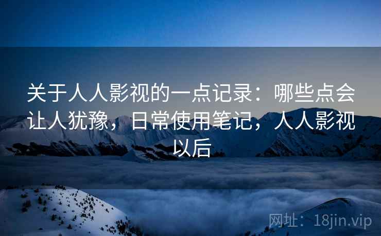 关于人人影视的一点记录:哪些点会让人犹豫,日常使用笔记,人人影视以后 关于人人影视的一点记录:哪些点会让人犹豫,日常使用笔记,人人影视以后