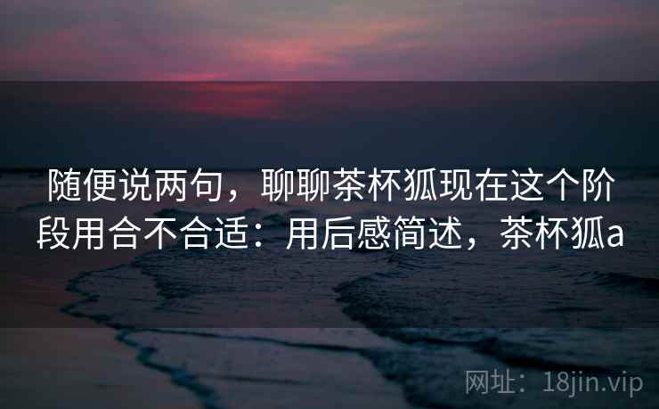 随便说两句,聊聊茶杯狐现在这个阶段用合不合适:用后感简述,茶杯狐a 随便说两句,聊聊茶杯狐现在这个阶段用合不合适:用后感简述,茶杯狐a