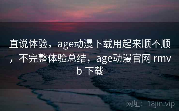 直说体验，age动漫下载用起来顺不顺，不完整体验总结，age动漫官网 rmvb 下载