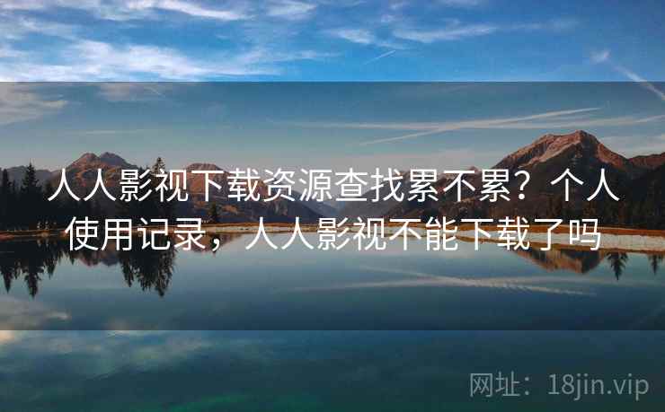 人人影视下载资源查找累不累？个人使用记录，人人影视不能下载了吗