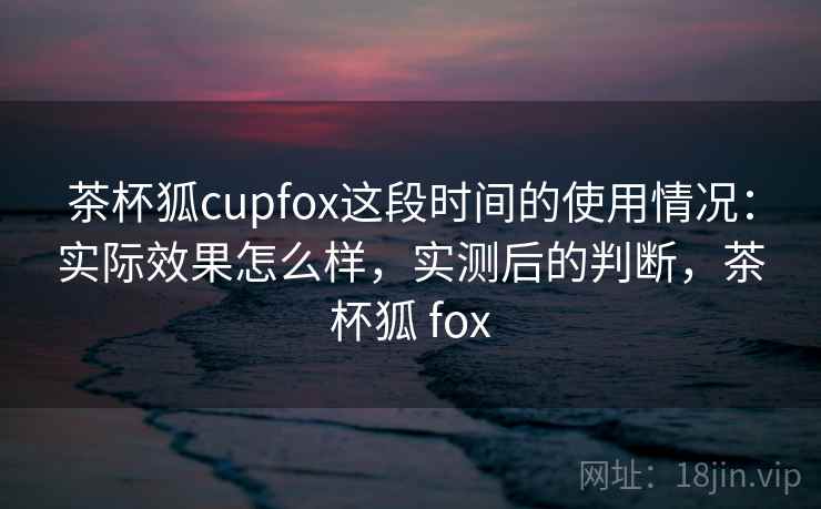 茶杯狐cupfox这段时间的使用情况:实际效果怎么样,实测后的判断,茶杯狐 fox 茶杯狐cupfox这段时间的使用情况:实际效果怎么样,实测后的判断,茶杯狐 fox