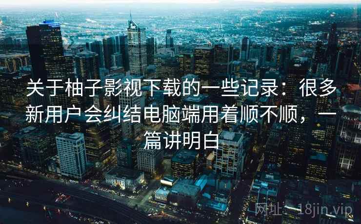 关于柚子影视下载的一些记录：很多新用户会纠结电脑端用着顺不顺，一篇讲明白