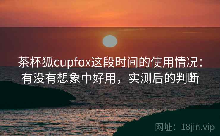 茶杯狐cupfox这段时间的使用情况：有没有想象中好用，实测后的判断