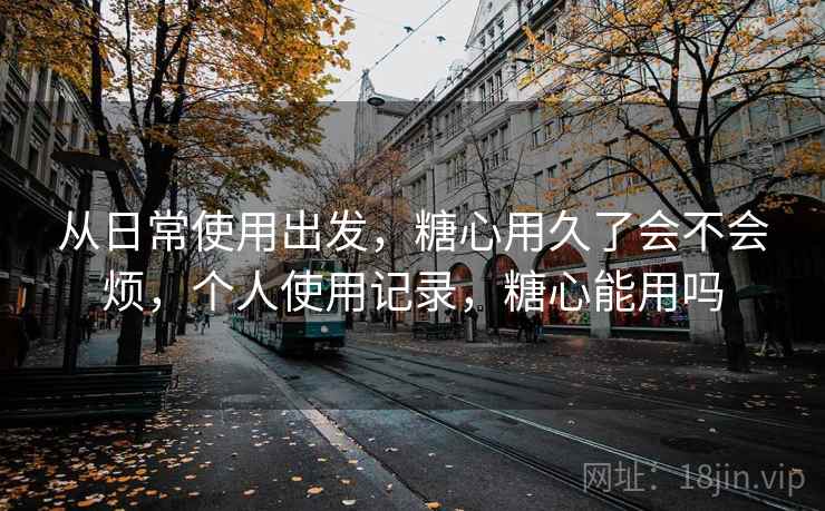 从日常使用出发，糖心用久了会不会烦，个人使用记录，糖心能用吗
