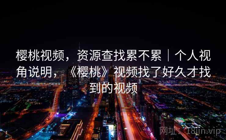 樱桃视频，资源查找累不累｜个人视角说明，《樱桃》视频找了好久才找到的视频