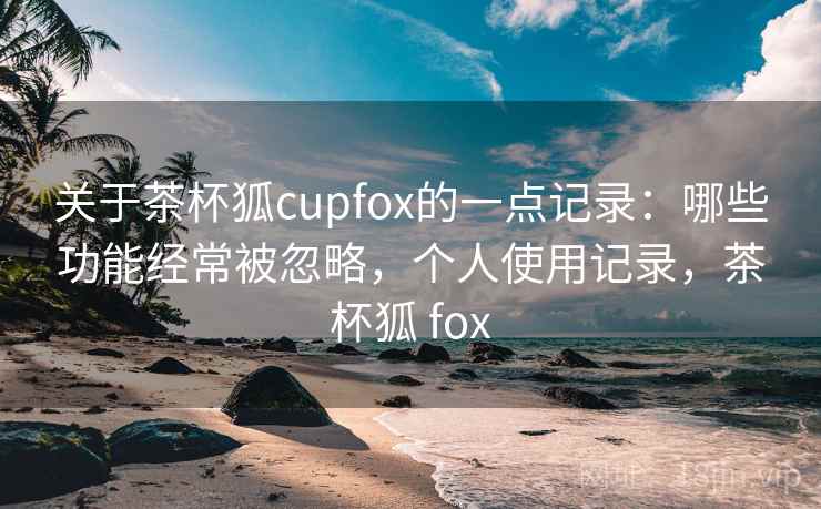 关于茶杯狐cupfox的一点记录：哪些功能经常被忽略，个人使用记录，茶杯狐 fox