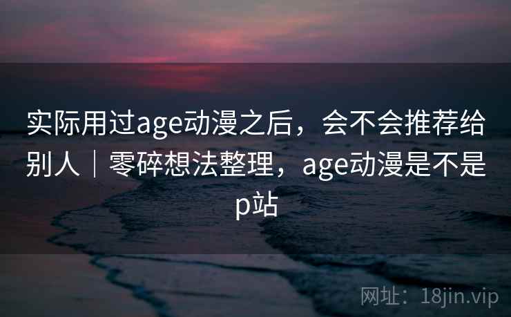 实际用过age动漫之后，会不会推荐给别人｜零碎想法整理，age动漫是不是p站