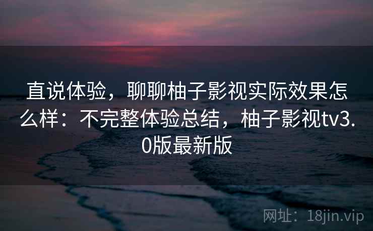 直说体验,聊聊柚子影视实际效果怎么样:不完整体验总结,柚子影视tv3.0版最新版 直说体验,聊聊柚子影视实际效果怎么样:不完整体验总结,柚子影视tv3.0版最新版