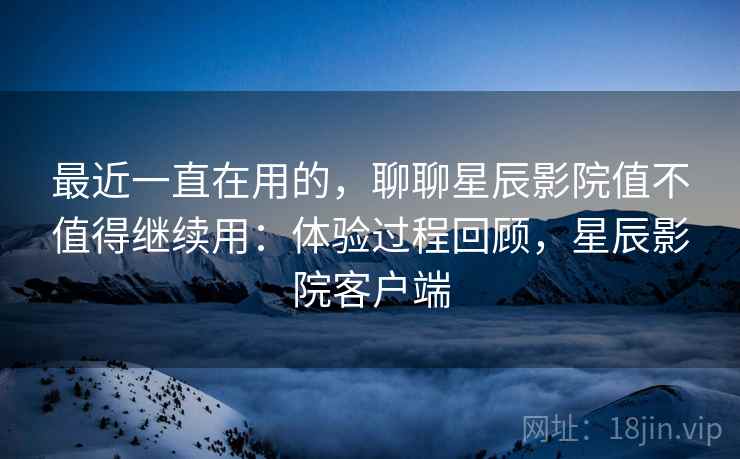 最近一直在用的,聊聊星辰影院值不值得继续用:体验过程回顾,星辰影院客户端 最近一直在用的,聊聊星辰影院值不值得继续用:体验过程回顾,星辰影院客户端