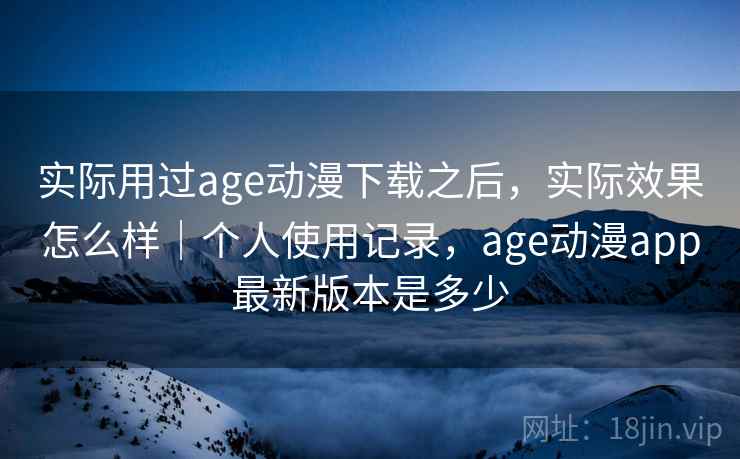 实际用过age动漫下载之后，实际效果怎么样｜个人使用记录，age动漫app最新版本是多少