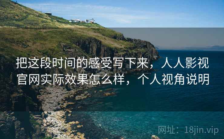 把这段时间的感受写下来,人人影视官网实际效果怎么样,个人视角说明 把这段时间的感受写下来,人人影视官网实际效果怎么样,个人视角说明