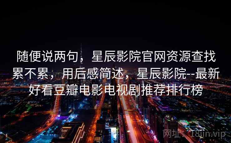 随便说两句,星辰影院官网资源查找累不累,用后感简述,星辰影院--最新好看豆瓣电影电视剧推荐排行榜 随便说两句,星辰影院官网资源查找累不累,用后感简述,星辰影院--最新好看豆瓣电影电视剧推荐排行榜