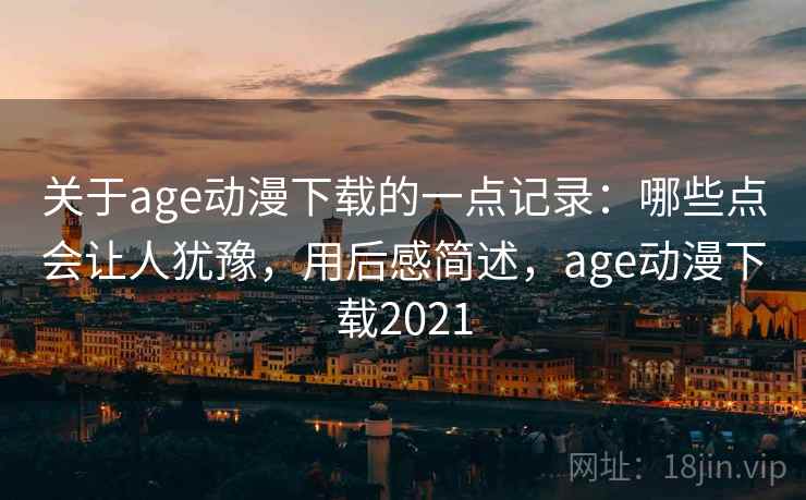关于age动漫下载的一点记录:哪些点会让人犹豫,用后感简述,age动漫下载2021 关于age动漫下载的一点记录:哪些点会让人犹豫,用后感简述,age动漫下载2021