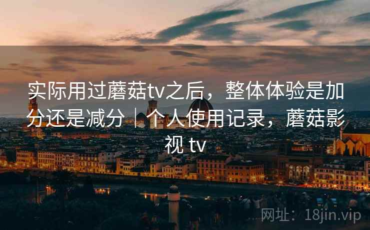 实际用过蘑菇tv之后,整体体验是加分还是减分|个人使用记录,蘑菇影视 tv 实际用过蘑菇tv之后,整体体验是加分还是减分|个人使用记录,蘑菇影视 tv