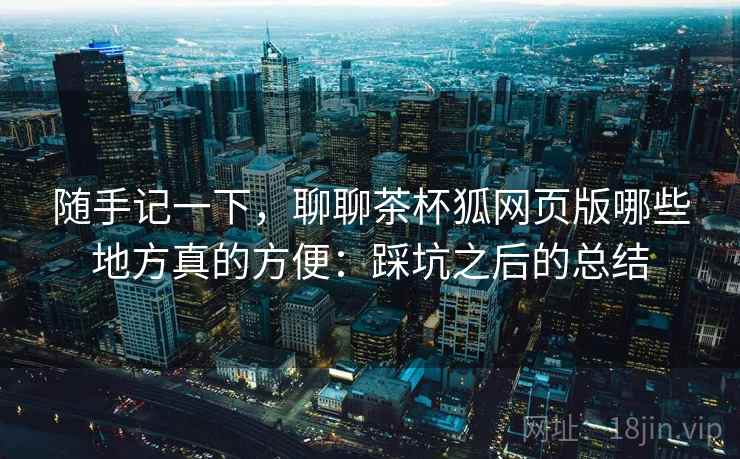 随手记一下，聊聊茶杯狐网页版哪些地方真的方便：踩坑之后的总结