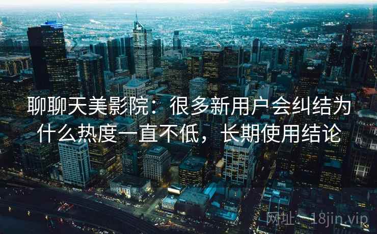聊聊天美影院：很多新用户会纠结为什么热度一直不低，长期使用结论