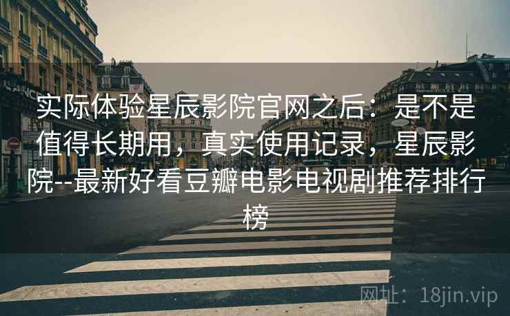 实际体验星辰影院官网之后：是不是值得长期用，真实使用记录，星辰影院--最新好看豆瓣电影电视剧推荐排行榜