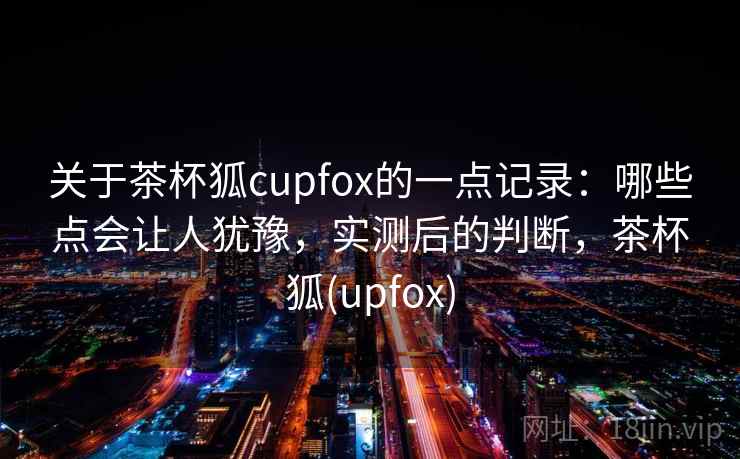 关于茶杯狐cupfox的一点记录：哪些点会让人犹豫，实测后的判断，茶杯狐(upfox)