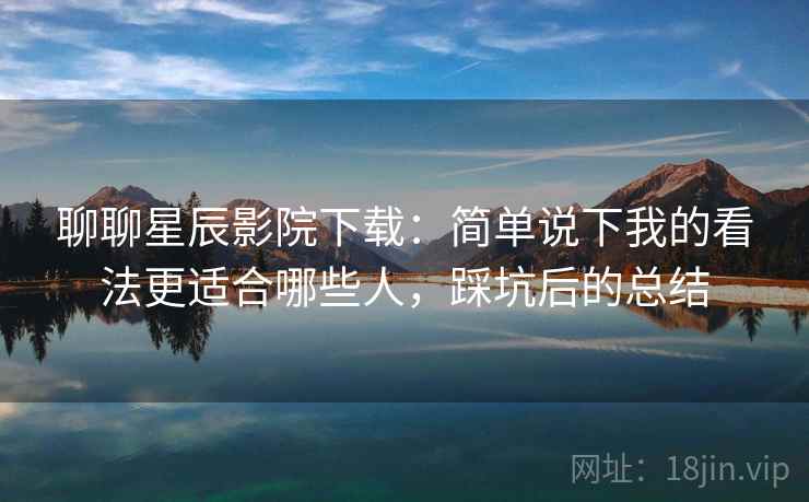 聊聊星辰影院下载：简单说下我的看法更适合哪些人，踩坑后的总结