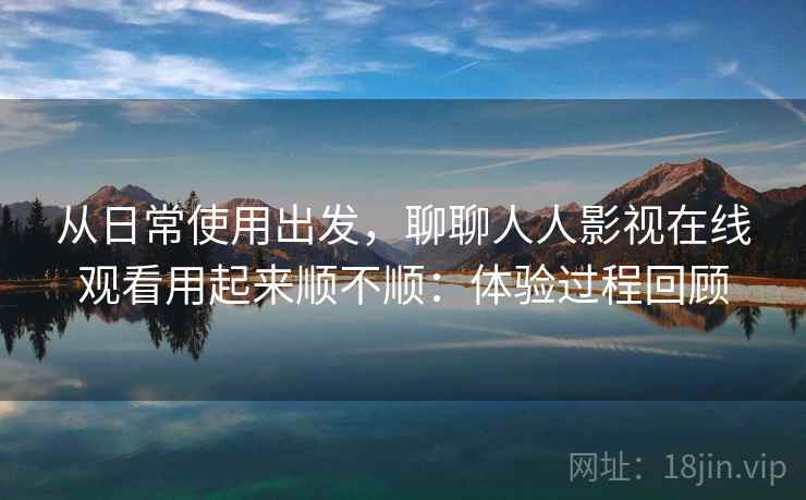 从日常使用出发,聊聊人人影视在线观看用起来顺不顺:体验过程回顾 从日常使用出发,聊聊人人影视在线观看用起来顺不顺:体验过程回顾