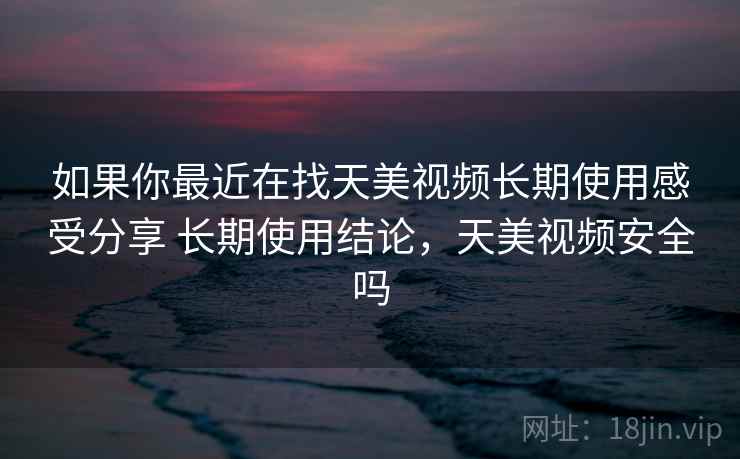 如果你最近在找天美视频长期使用感受分享 长期使用结论，天美视频安全吗