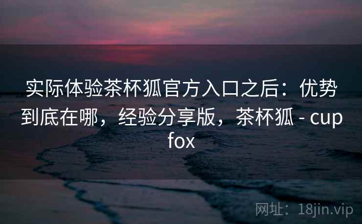 实际体验茶杯狐官方入口之后：优势到底在哪，经验分享版，茶杯狐 - cupfox
