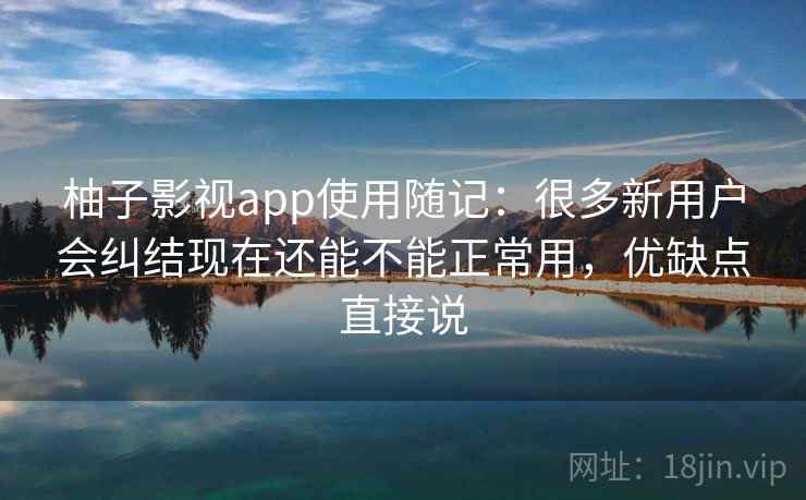 柚子影视app使用随记：很多新用户会纠结现在还能不能正常用，优缺点直接说