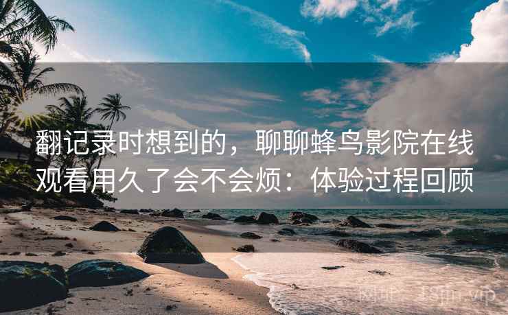 翻记录时想到的,聊聊蜂鸟影院在线观看用久了会不会烦:体验过程回顾 翻记录时想到的,聊聊蜂鸟影院在线观看用久了会不会烦:体验过程回顾