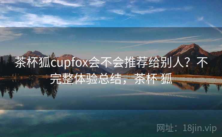 茶杯狐cupfox会不会推荐给别人?不完整体验总结,茶杯 狐 茶杯狐cupfox会不会推荐给别人?不完整体验总结,茶杯 狐