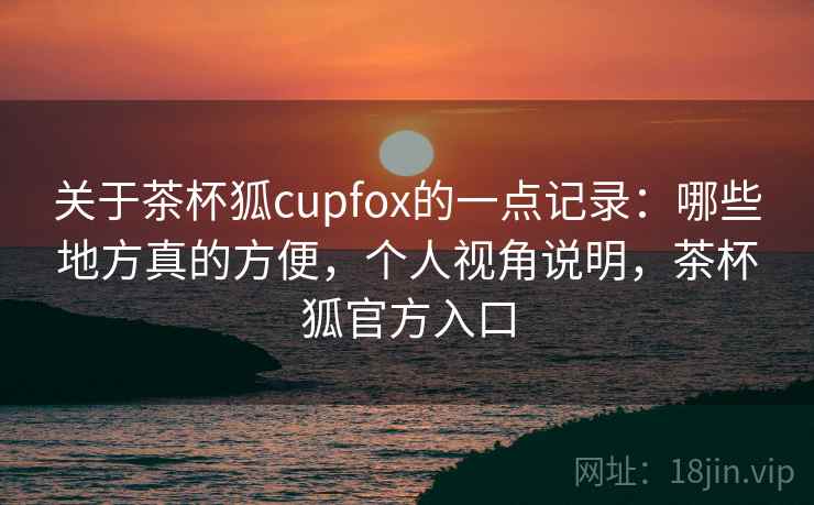 关于茶杯狐cupfox的一点记录:哪些地方真的方便,个人视角说明,茶杯狐官方入口 关于茶杯狐cupfox的一点记录:哪些地方真的方便,个人视角说明,茶杯狐官方入口