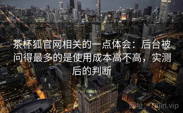 茶杯狐官网相关的一点体会:后台被问得最多的是使用成本高不高,实测后的判断 茶杯狐官网相关的一点体会:后台被问得最多的是使用成本高不高,实测后的判断