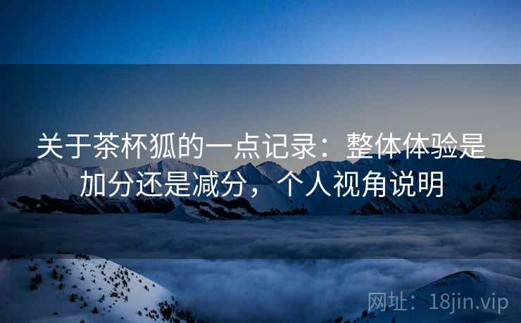 关于茶杯狐的一点记录:整体体验是加分还是减分,个人视角说明 关于茶杯狐的一点记录:整体体验是加分还是减分,个人视角说明