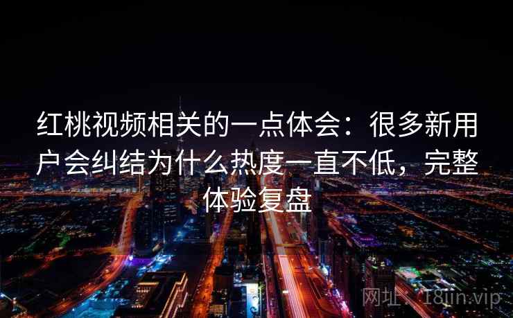 红桃视频相关的一点体会：很多新用户会纠结为什么热度一直不低，完整体验复盘